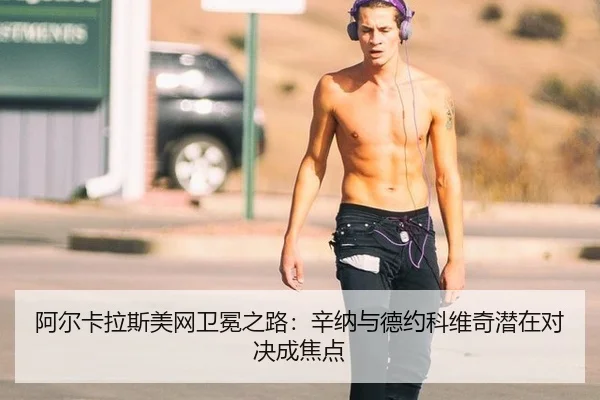 阿尔卡拉斯美网卫冕之路：辛纳与德约科维奇潜在对决成焦点