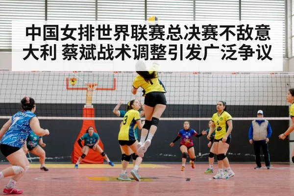 中国女排世界联赛总决赛不敌意大利 蔡斌战术调整引发广泛争议